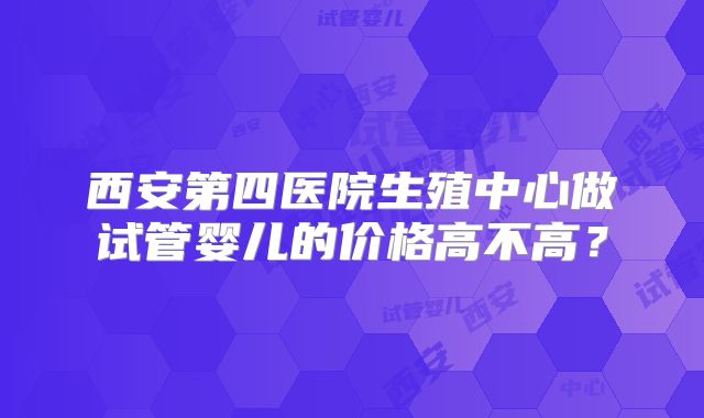 西安第四医院生殖中心做试管婴儿的价格高不高？