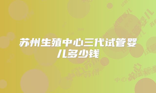 苏州生殖中心三代试管婴儿多少钱