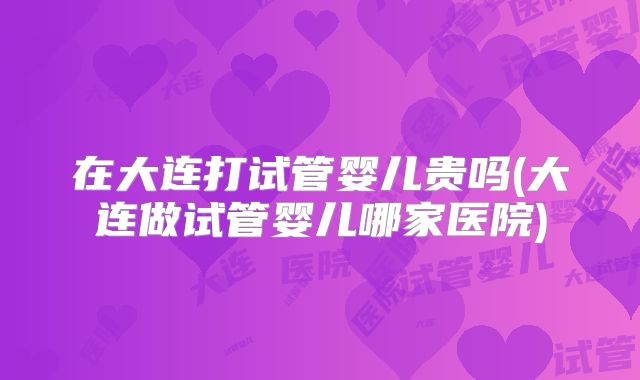 在大连打试管婴儿贵吗(大连做试管婴儿哪家医院)
