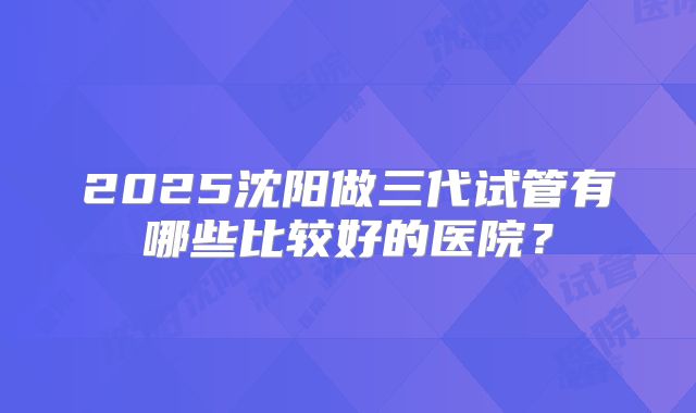 2025沈阳做三代试管有哪些比较好的医院？