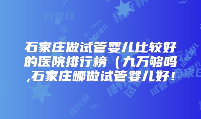 石家庄做试管婴儿比较好的医院排行榜（九万够吗,石家庄哪做试管婴儿好！