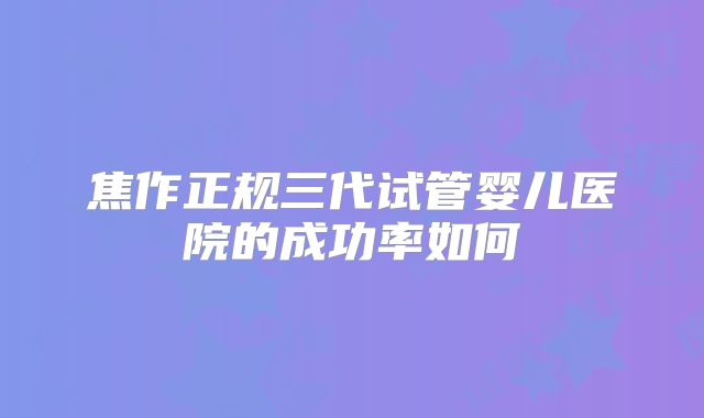 焦作正规三代试管婴儿医院的成功率如何