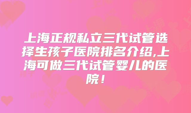 上海正规私立三代试管选择生孩子医院排名介绍,上海可做三代试管婴儿的医院！