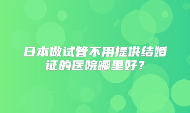 日本做试管不用提供结婚证的医院哪里好?