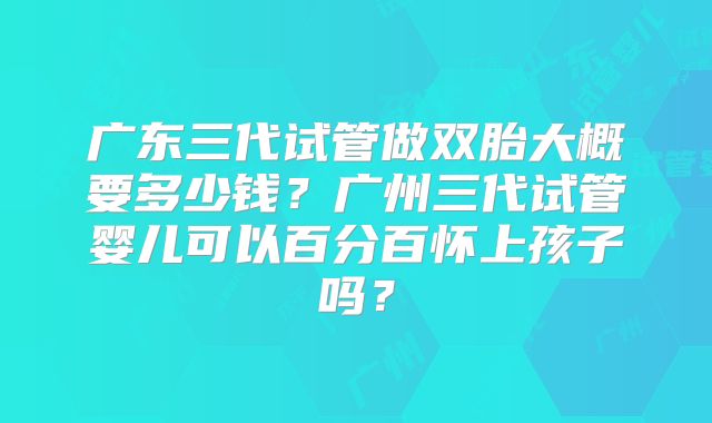 广东三代试管做双胎大概要多少钱？广州三代试管婴儿可以百分百怀上孩子吗？