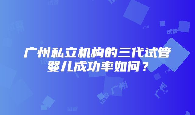 广州私立机构的三代试管婴儿成功率如何？