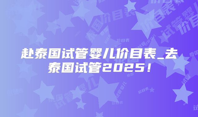 赴泰国试管婴儿价目表_去泰国试管2025！