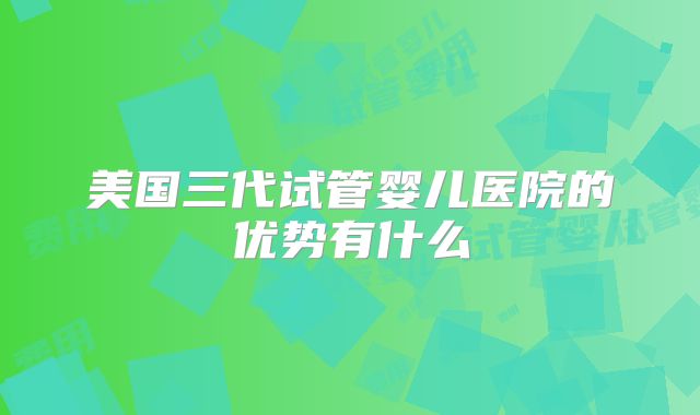 美国三代试管婴儿医院的优势有什么