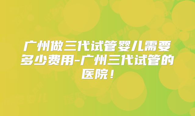 广州做三代试管婴儿需要多少费用-广州三代试管的医院！