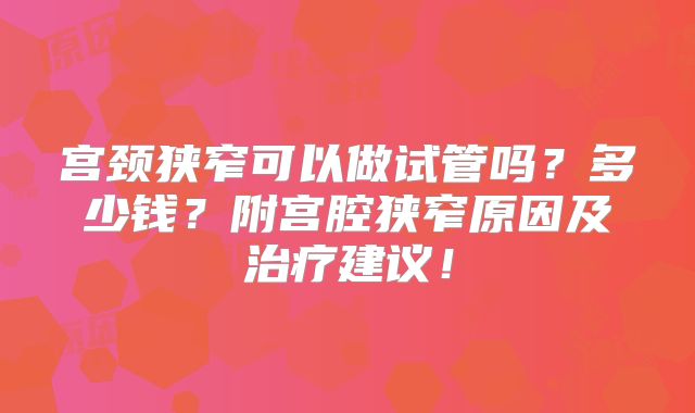 宫颈狭窄可以做试管吗？多少钱？附宫腔狭窄原因及治疗建议！