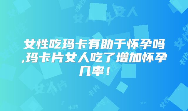 女性吃玛卡有助于怀孕吗,玛卡片女人吃了增加怀孕几率！