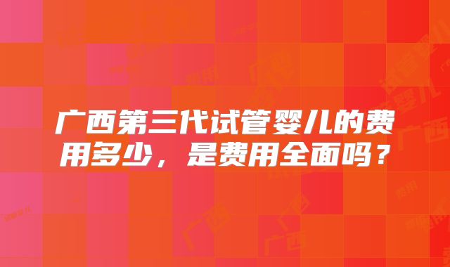 广西第三代试管婴儿的费用多少,是费用全面吗?