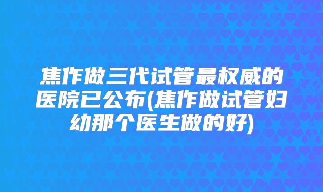 焦作做三代试管最权威的医院已公布(焦作做试管妇幼那个医生做的好)