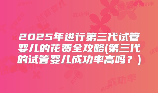 2025年进行第三代试管婴儿的花费全攻略(第三代的试管婴儿成功率高吗？)