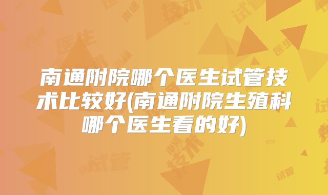南通附院哪个医生试管技术比较好(南通附院生殖科哪个医生看的好)