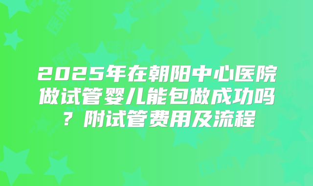 2025年在朝阳中心医院做试管婴儿能包做成功吗?附试管费用及流程