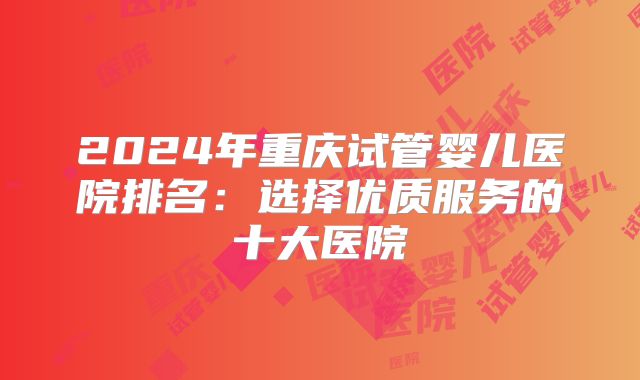 2024年重庆试管婴儿医院排名：选择优质服务的十大医院