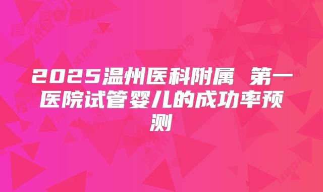 2025温州医科附属 第一医院试管婴儿的成功率预测