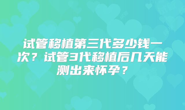 试管移植第三代多少钱一次?试管3代移植后几天能测出来怀孕?