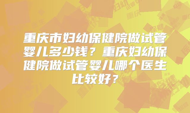 重庆市妇幼保健院做试管婴儿多少钱？重庆妇幼保健院做试管婴儿哪个医生比较好？