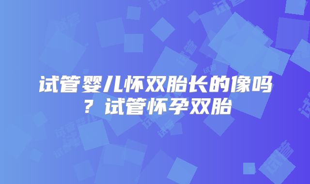 试管婴儿怀双胎长的像吗？试管怀孕双胎