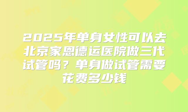 2025年单身女性可以去北京家恩德运医院做三代试管吗？单身做试管需要花费多少钱