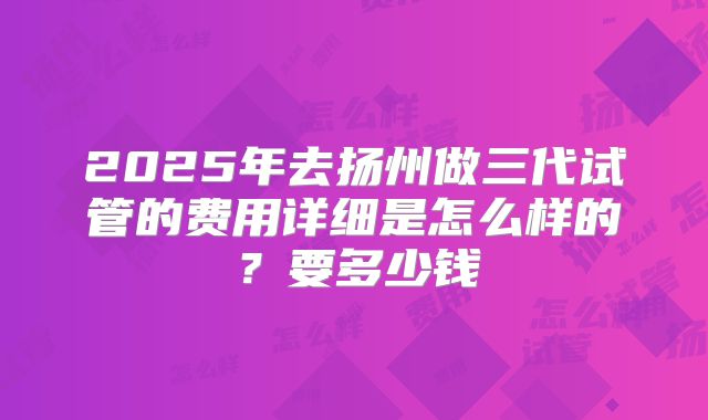 2025年去扬州做三代试管的费用详细是怎么样的？要多少钱