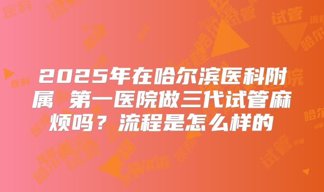 2025年在哈尔滨医科附属 第一医院做三代试管麻烦吗？流程是怎么样的