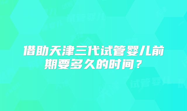 借助天津三代试管婴儿前期要多久的时间？