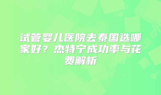 试管婴儿医院去泰国选哪家好？杰特宁成功率与花费解析