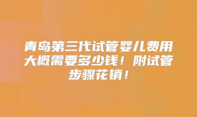 青岛第三代试管婴儿费用大概需要多少钱！附试管步骤花销！