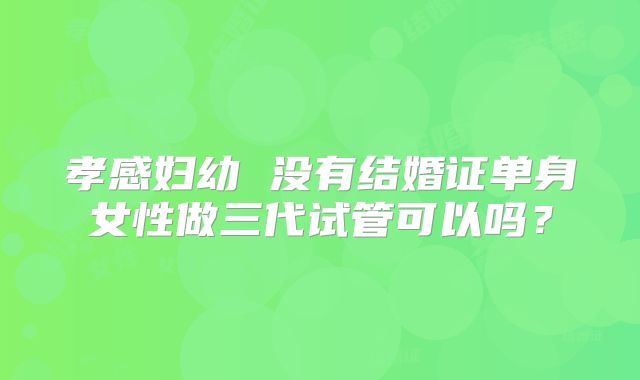 孝感妇幼 没有结婚证单身女性做三代试管可以吗?
