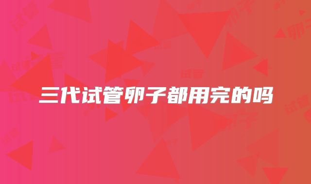 三代试管卵子都用完的吗