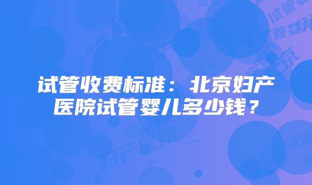 试管收费标准:北京妇产医院试管婴儿多少钱?