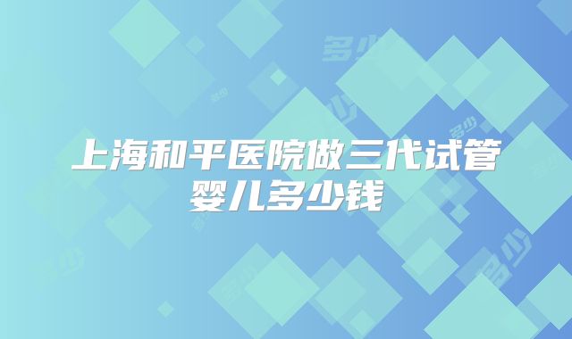 上海和平医院做三代试管婴儿多少钱
