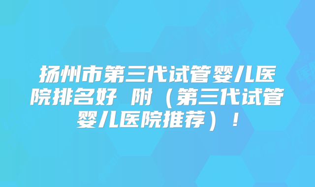 扬州市第三代试管婴儿医院排名好 附（第三代试管婴儿医院推荐）！