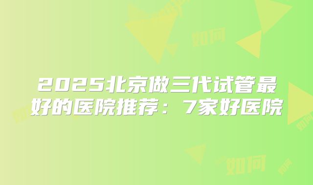 2025北京做三代试管最好的医院推荐：7家好医院