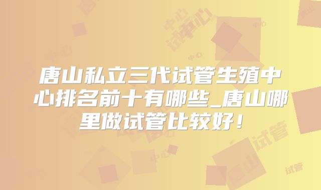 唐山私立三代试管生殖中心排名前十有哪些_唐山哪里做试管比较好！