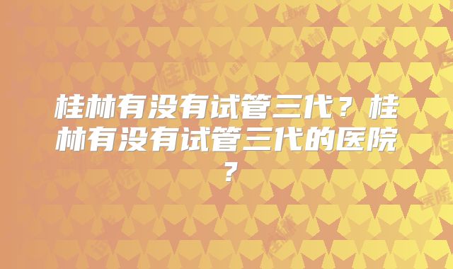桂林有没有试管三代?桂林有没有试管三代的医院?