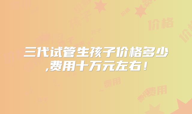三代试管生孩子价格多少,费用十万元左右!