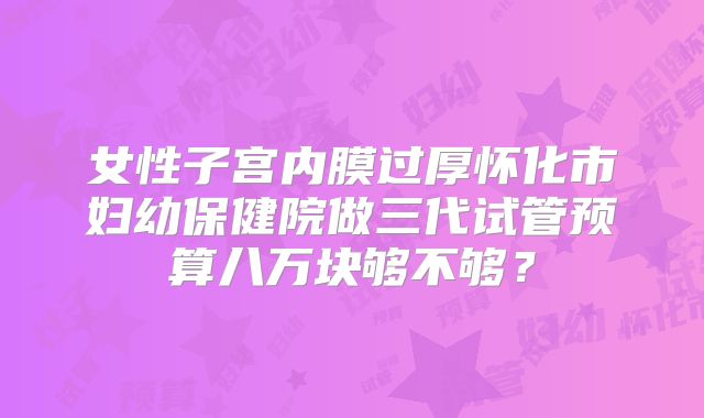 女性子宫内膜过厚怀化市妇幼保健院做三代试管预算八万块够不够?