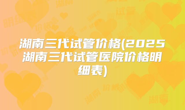 湖南三代试管价格(2025湖南三代试管医院价格明细表)