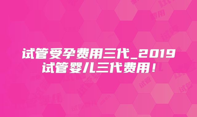 试管受孕费用三代_2019试管婴儿三代费用!