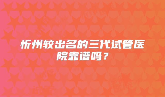 忻州较出名的三代试管医院靠谱吗?
