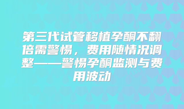 第三代试管移植孕酮不翻倍需警惕，费用随情况调整——警惕孕酮监测与费用波动