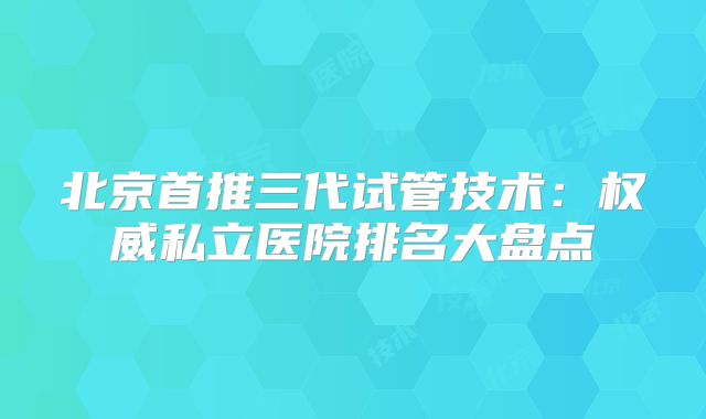 北京首推三代试管技术：权威私立医院排名大盘点
