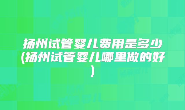 扬州试管婴儿费用是多少(扬州试管婴儿哪里做的好)