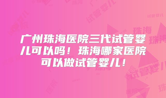 广州珠海医院三代试管婴儿可以吗！珠海哪家医院可以做试管婴儿！