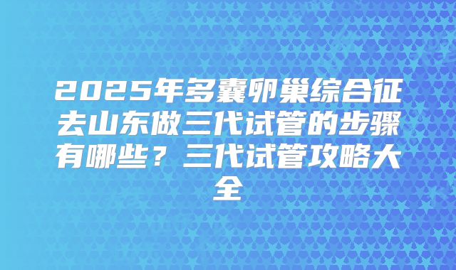 2025年多囊卵巢综合征去山东做三代试管的步骤有哪些?三代试管攻略大全