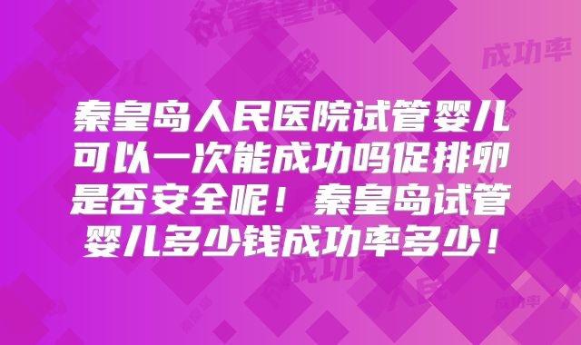 秦皇岛人民医院试管婴儿可以一次能成功吗促排卵是否安全呢！秦皇岛试管婴儿多少钱成功率多少！